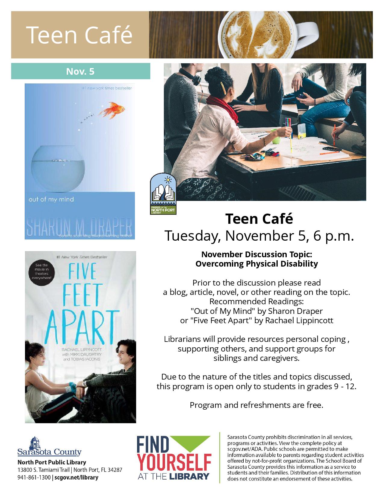 Teen Café Tuesday, November 5, 6 p.m. November Discussion Topic: Overcoming Physical Disability Prior to the discussion please read a blog, article, novel, or other reading on the topic. Recommended Readings: "Out of My Mind" by Sharon Draper or "Five Feet Apart" by Rachael Lippincott Librarians will provide resources personal coping , supporting others, and support groups for siblings and caregivers. Due to the nature of the titles and topics discussed, this program is open only to students in grades 9 - 1
