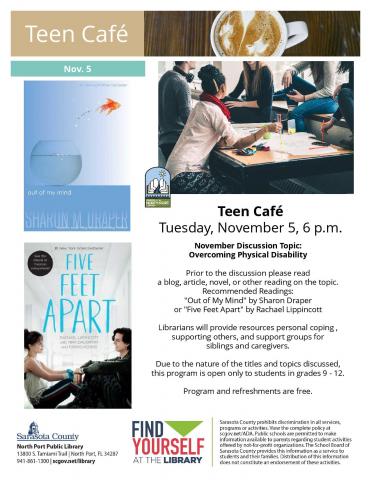 Teen Café Tuesday, November 5, 6 p.m. November Discussion Topic: Overcoming Physical Disability Prior to the discussion please read a blog, article, novel, or other reading on the topic. Recommended Readings: "Out of My Mind" by Sharon Draper or "Five Feet Apart" by Rachael Lippincott Librarians will provide resources personal coping , supporting others, and support groups for siblings and caregivers. Due to the nature of the titles and topics discussed, this program is open only to students in grades 9 - 1